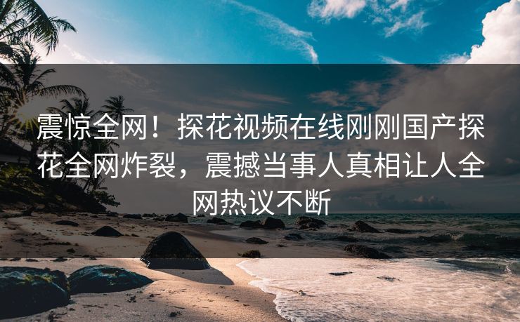 震惊全网！探花视频在线刚刚国产探花全网炸裂，震撼当事人真相让人全网热议不断