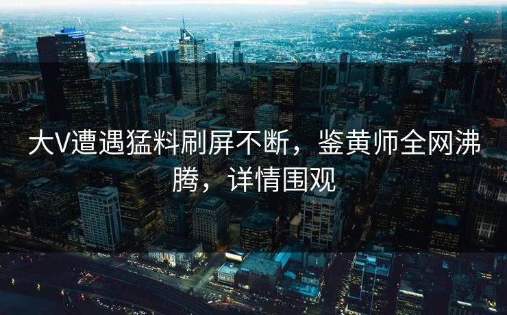 大V遭遇猛料刷屏不断，鉴黄师全网沸腾，详情围观