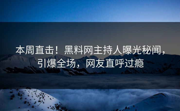 本周直击！黑料网主持人曝光秘闻，引爆全场，网友直呼过瘾
