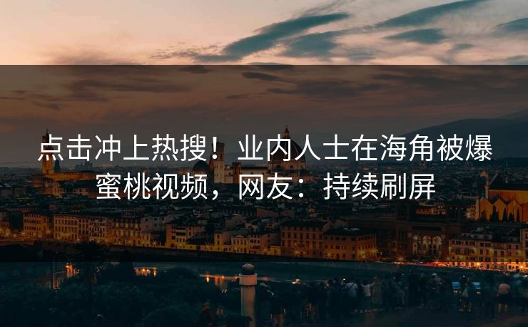 点击冲上热搜！业内人士在海角被爆蜜桃视频，网友：持续刷屏