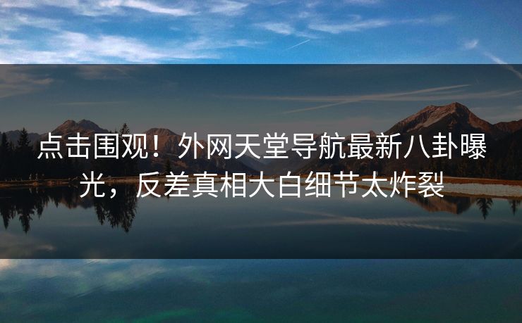 点击围观！外网天堂导航最新八卦曝光，反差真相大白细节太炸裂