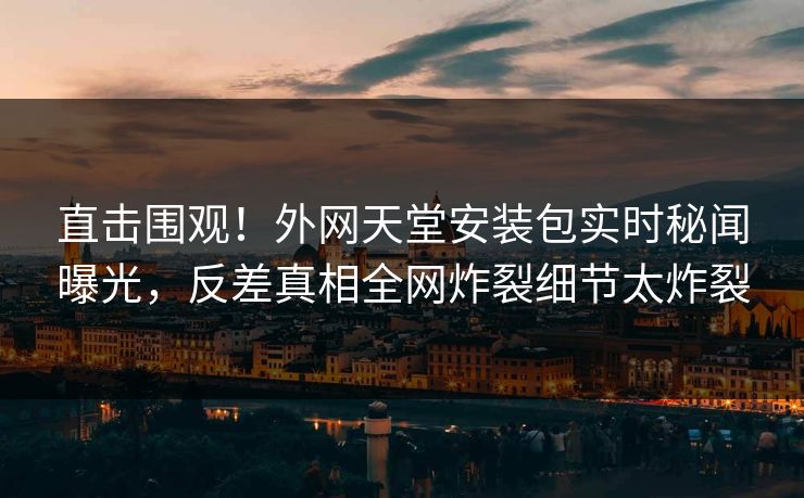 直击围观！外网天堂安装包实时秘闻曝光，反差真相全网炸裂细节太炸裂