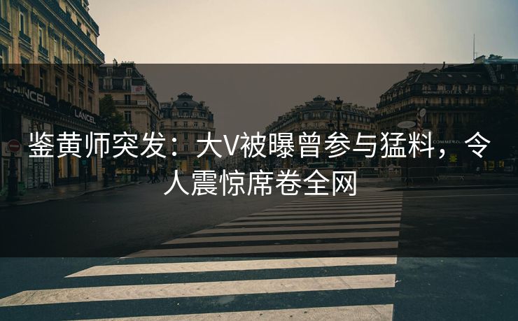 鉴黄师突发：大V被曝曾参与猛料，令人震惊席卷全网