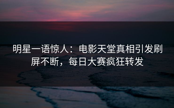明星一语惊人：电影天堂真相引发刷屏不断，每日大赛疯狂转发