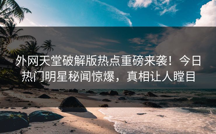 外网天堂破解版热点重磅来袭！今日热门明星秘闻惊爆，真相让人瞠目