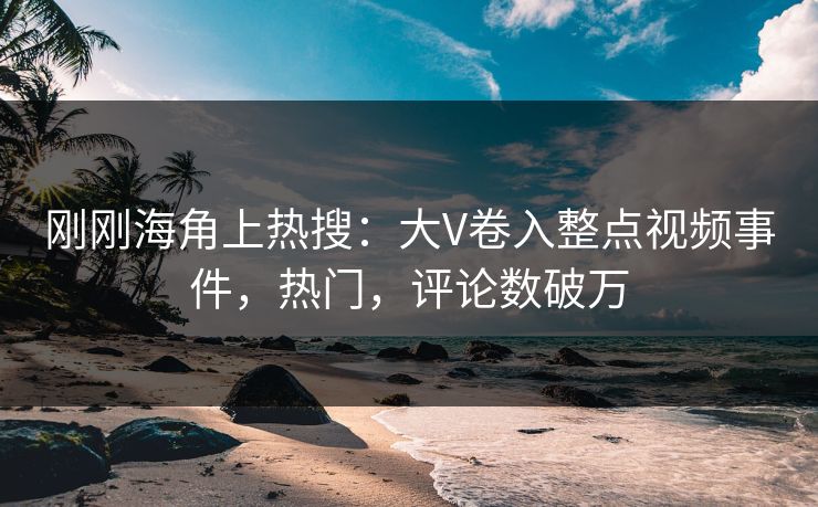刚刚海角上热搜：大V卷入整点视频事件，热门，评论数破万