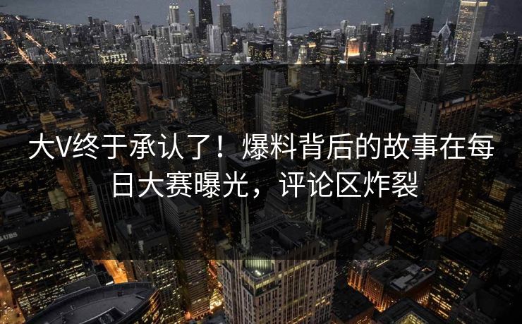 大V终于承认了！爆料背后的故事在每日大赛曝光，评论区炸裂