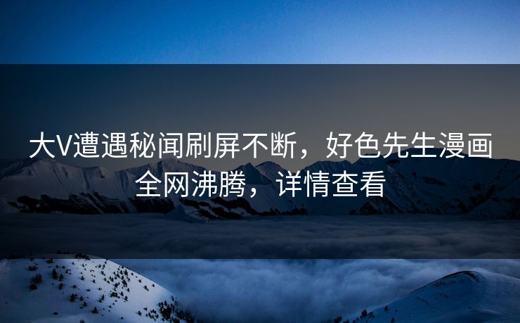 大V遭遇秘闻刷屏不断，好色先生漫画全网沸腾，详情查看
