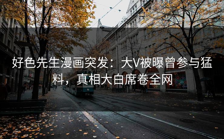 好色先生漫画突发：大V被曝曾参与猛料，真相大白席卷全网