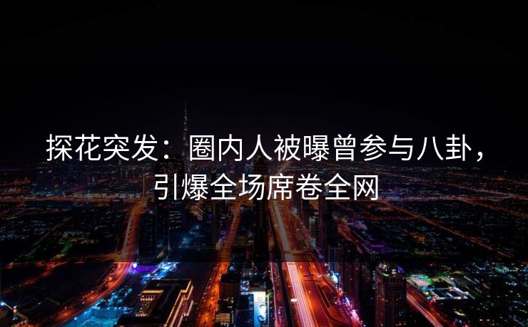 探花突发：圈内人被曝曾参与八卦，引爆全场席卷全网