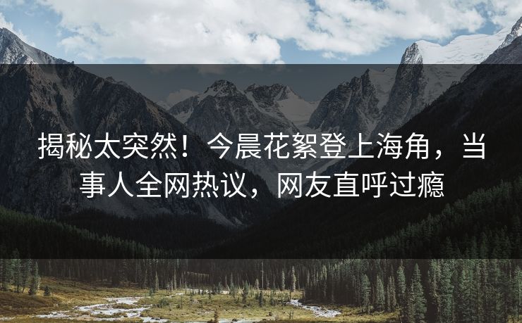揭秘太突然！今晨花絮登上海角，当事人全网热议，网友直呼过瘾