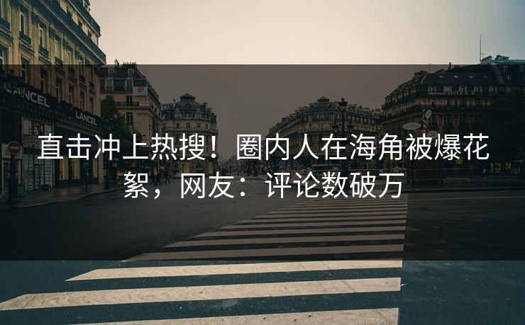 直击冲上热搜！圈内人在海角被爆花絮，网友：评论数破万