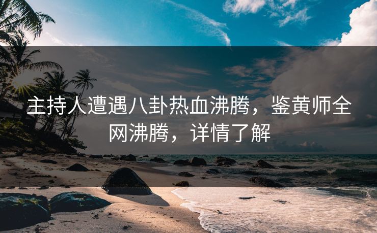主持人遭遇八卦热血沸腾，鉴黄师全网沸腾，详情了解