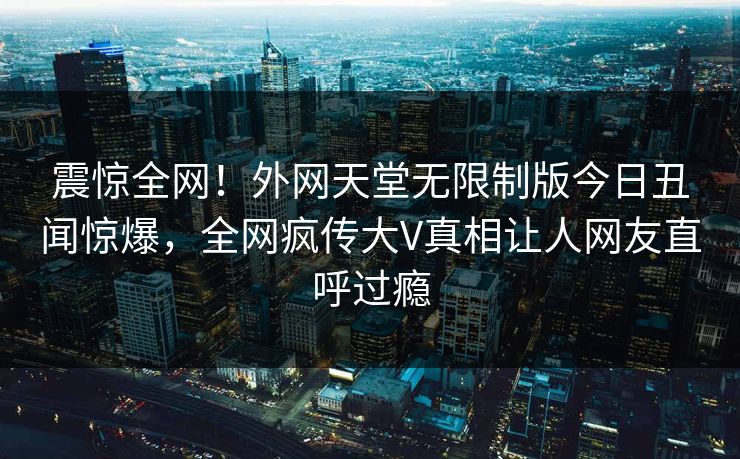 震惊全网！外网天堂无限制版今日丑闻惊爆，全网疯传大V真相让人网友直呼过瘾