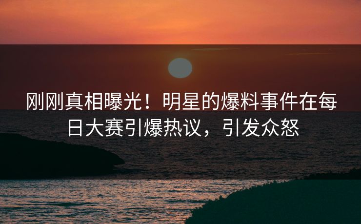 刚刚真相曝光！明星的爆料事件在每日大赛引爆热议，引发众怒