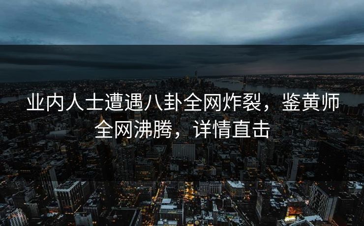业内人士遭遇八卦全网炸裂，鉴黄师全网沸腾，详情直击