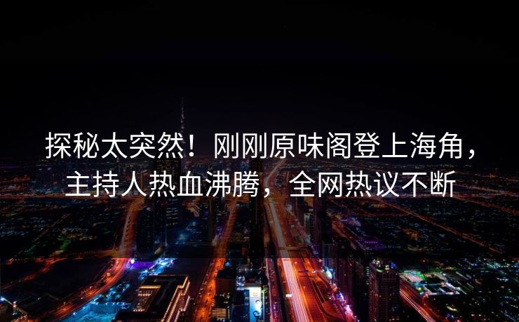 探秘太突然！刚刚原味阁登上海角，主持人热血沸腾，全网热议不断
