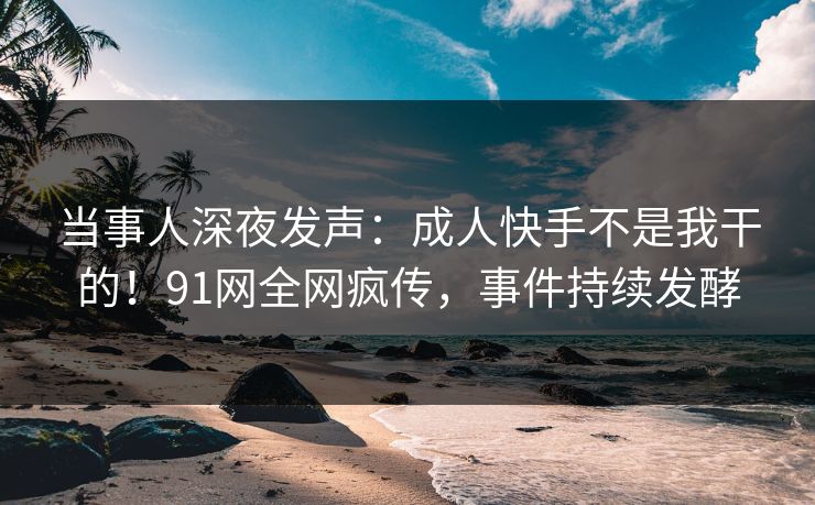 当事人深夜发声：成人快手不是我干的！91网全网疯传，事件持续发酵