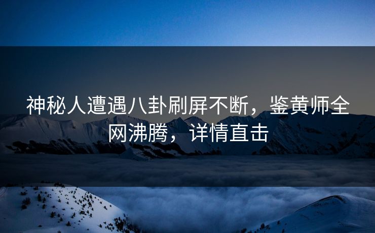 神秘人遭遇八卦刷屏不断，鉴黄师全网沸腾，详情直击