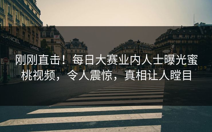 刚刚直击！每日大赛业内人士曝光蜜桃视频，令人震惊，真相让人瞠目