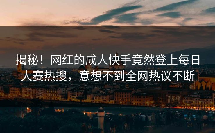 揭秘！网红的成人快手竟然登上每日大赛热搜，意想不到全网热议不断