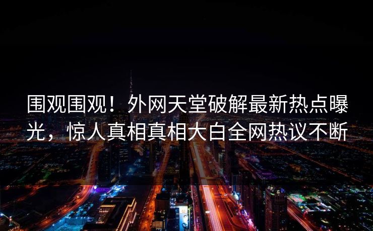 围观围观！外网天堂破解最新热点曝光，惊人真相真相大白全网热议不断
