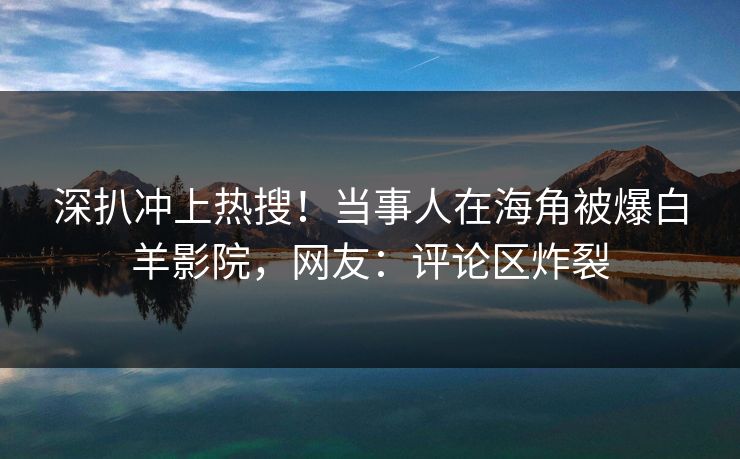 深扒冲上热搜！当事人在海角被爆白羊影院，网友：评论区炸裂