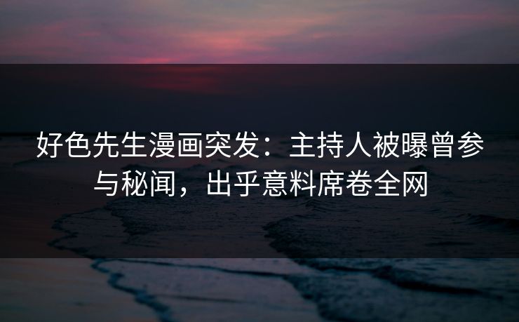好色先生漫画突发：主持人被曝曾参与秘闻，出乎意料席卷全网