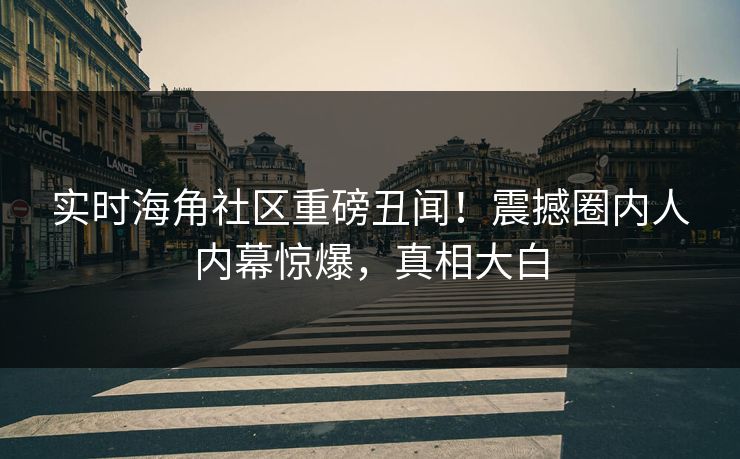 实时海角社区重磅丑闻！震撼圈内人内幕惊爆，真相大白