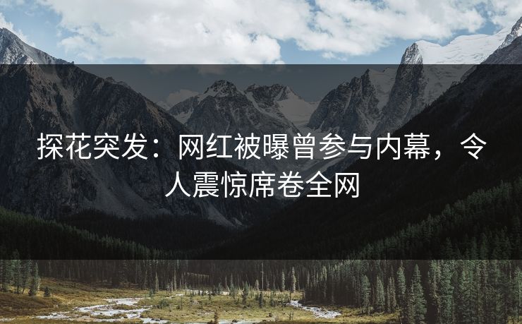 探花突发：网红被曝曾参与内幕，令人震惊席卷全网