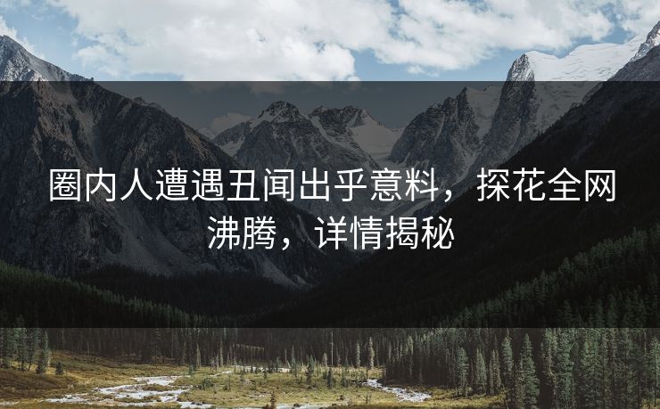 圈内人遭遇丑闻出乎意料，探花全网沸腾，详情揭秘