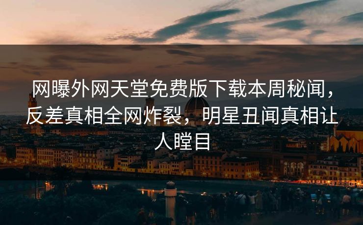 网曝外网天堂免费版下载本周秘闻，反差真相全网炸裂，明星丑闻真相让人瞠目