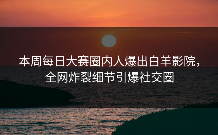 本周每日大赛圈内人爆出白羊影院，全网炸裂细节引爆社交圈