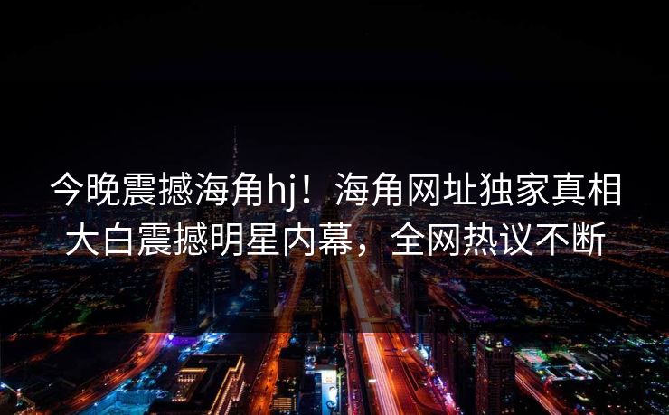 今晚震撼海角hj！海角网址独家真相大白震撼明星内幕，全网热议不断