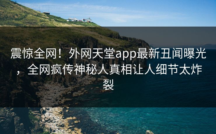 震惊全网！外网天堂app最新丑闻曝光，全网疯传神秘人真相让人细节太炸裂