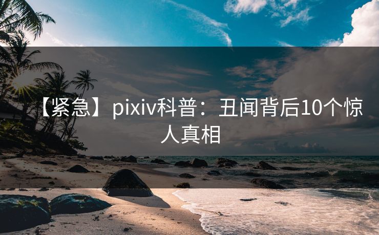 【紧急】pixiv科普：丑闻背后10个惊人真相
