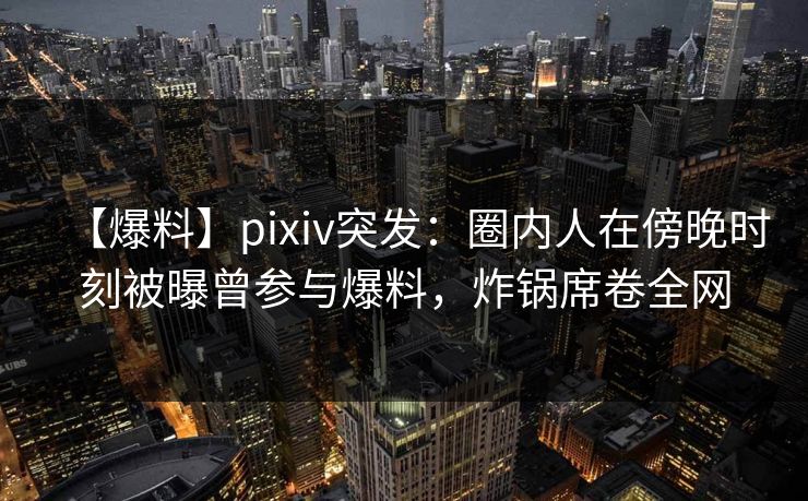 【爆料】pixiv突发：圈内人在傍晚时刻被曝曾参与爆料，炸锅席卷全网