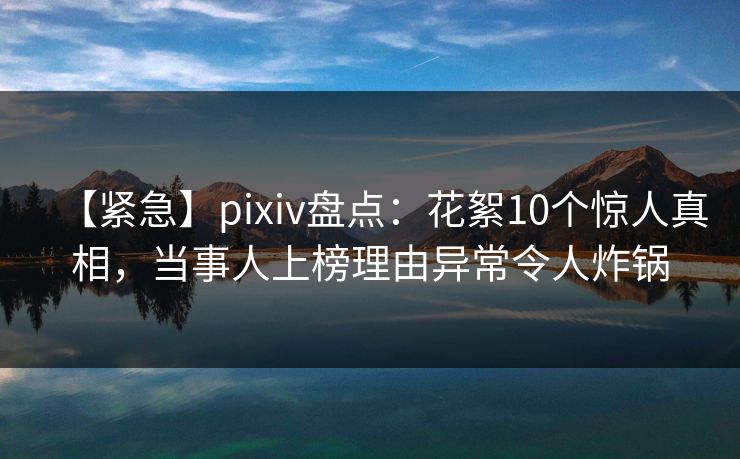 【紧急】pixiv盘点：花絮10个惊人真相，当事人上榜理由异常令人炸锅
