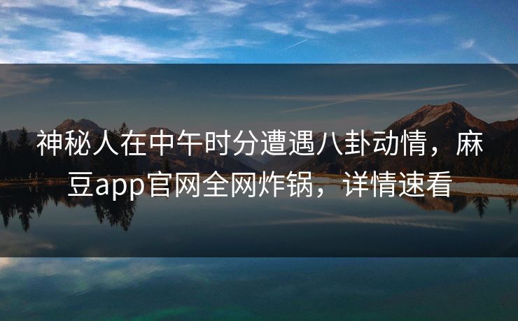 神秘人在中午时分遭遇八卦动情，麻豆app官网全网炸锅，详情速看