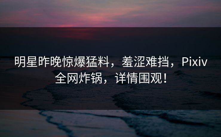 明星昨晚惊爆猛料，羞涩难挡，Pixiv全网炸锅，详情围观！