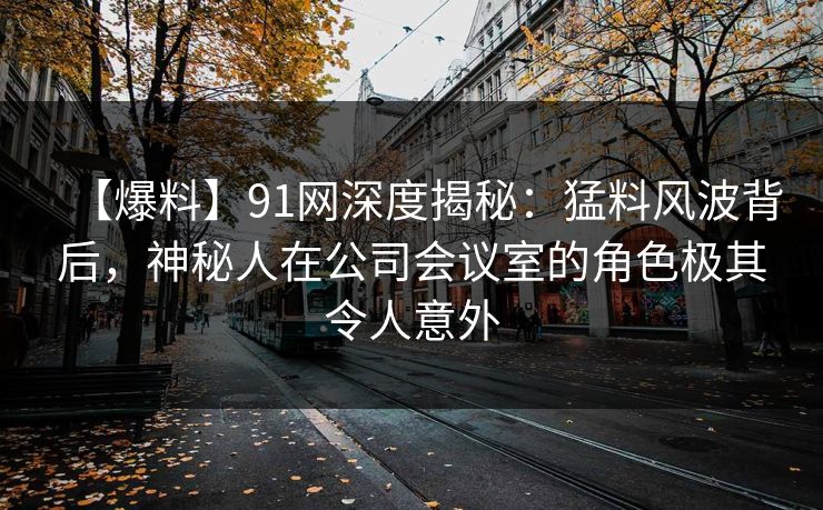 【爆料】91网深度揭秘：猛料风波背后，神秘人在公司会议室的角色极其令人意外