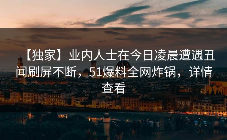 【独家】业内人士在今日凌晨遭遇丑闻刷屏不断，51爆料全网炸锅，详情查看