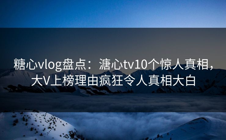 糖心vlog盘点：溏心tv10个惊人真相，大V上榜理由疯狂令人真相大白