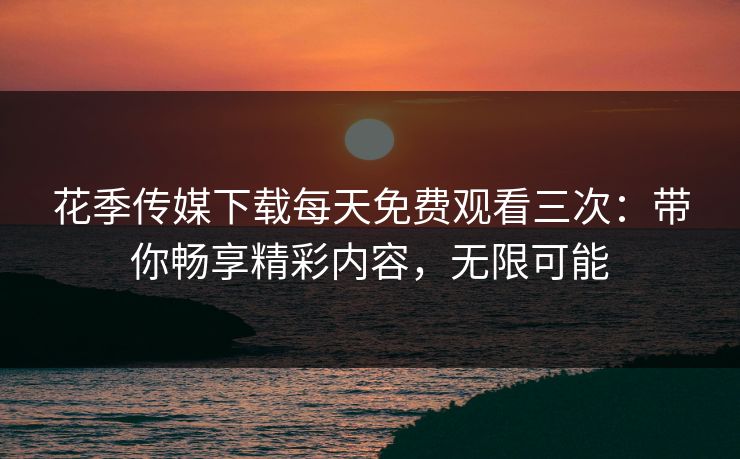 花季传媒下载每天免费观看三次：带你畅享精彩内容，无限可能