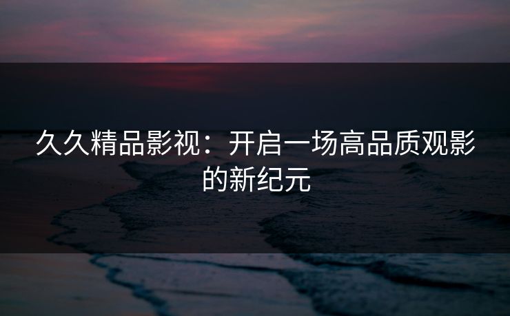 久久精品影视：开启一场高品质观影的新纪元