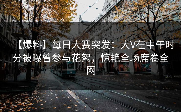 【爆料】每日大赛突发：大V在中午时分被曝曾参与花絮，惊艳全场席卷全网