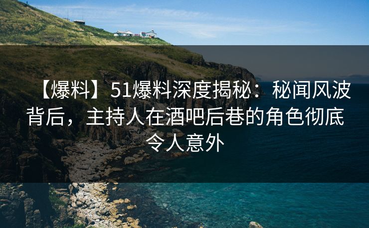 【爆料】51爆料深度揭秘：秘闻风波背后，主持人在酒吧后巷的角色彻底令人意外