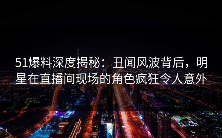 51爆料深度揭秘：丑闻风波背后，明星在直播间现场的角色疯狂令人意外