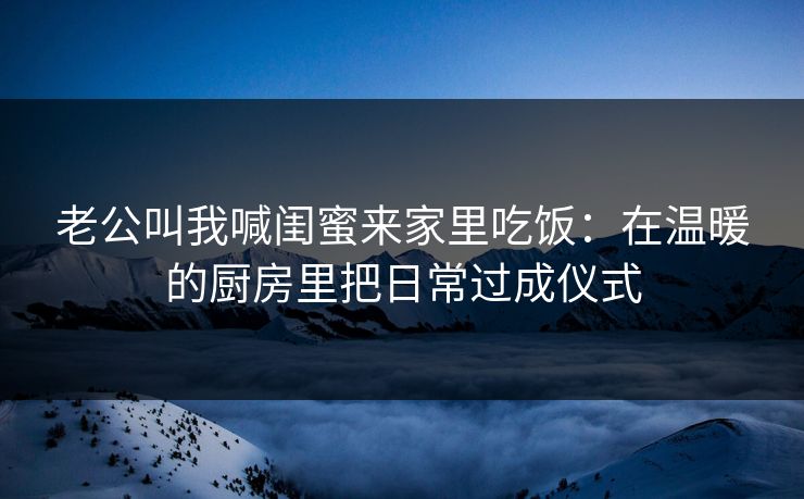 老公叫我喊闺蜜来家里吃饭：在温暖的厨房里把日常过成仪式