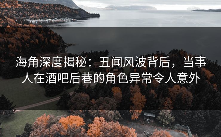 海角深度揭秘：丑闻风波背后，当事人在酒吧后巷的角色异常令人意外